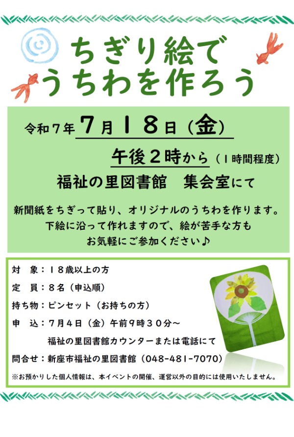 ちぎる動作は指先の運動にも最適です。 身近な新聞紙を使って、自分だけのうちわを作ってみませんか？  ・日時：７月１８日(金)　午後２時～１時間程度  ・場所：福祉の里図書館　集会室  ・対象： １８歳以上の方  ・定員：８名(申込順)  ・持ち物：ピンセット（お持ちの方）  ・申込：７月４日(金)　午前９時３０分～　福祉の里図書館カウンターまたは電話にて